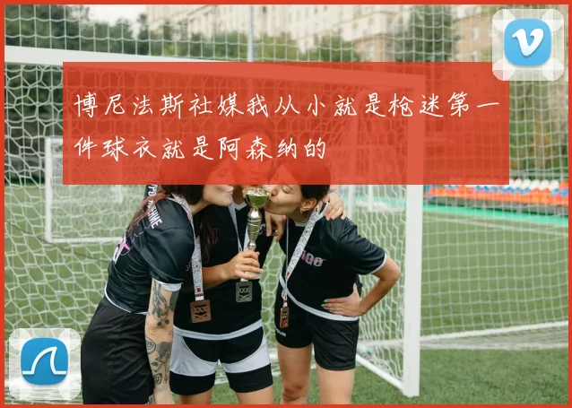 博尼法斯社媒我从小就是枪迷第一件球衣就是阿森纳的